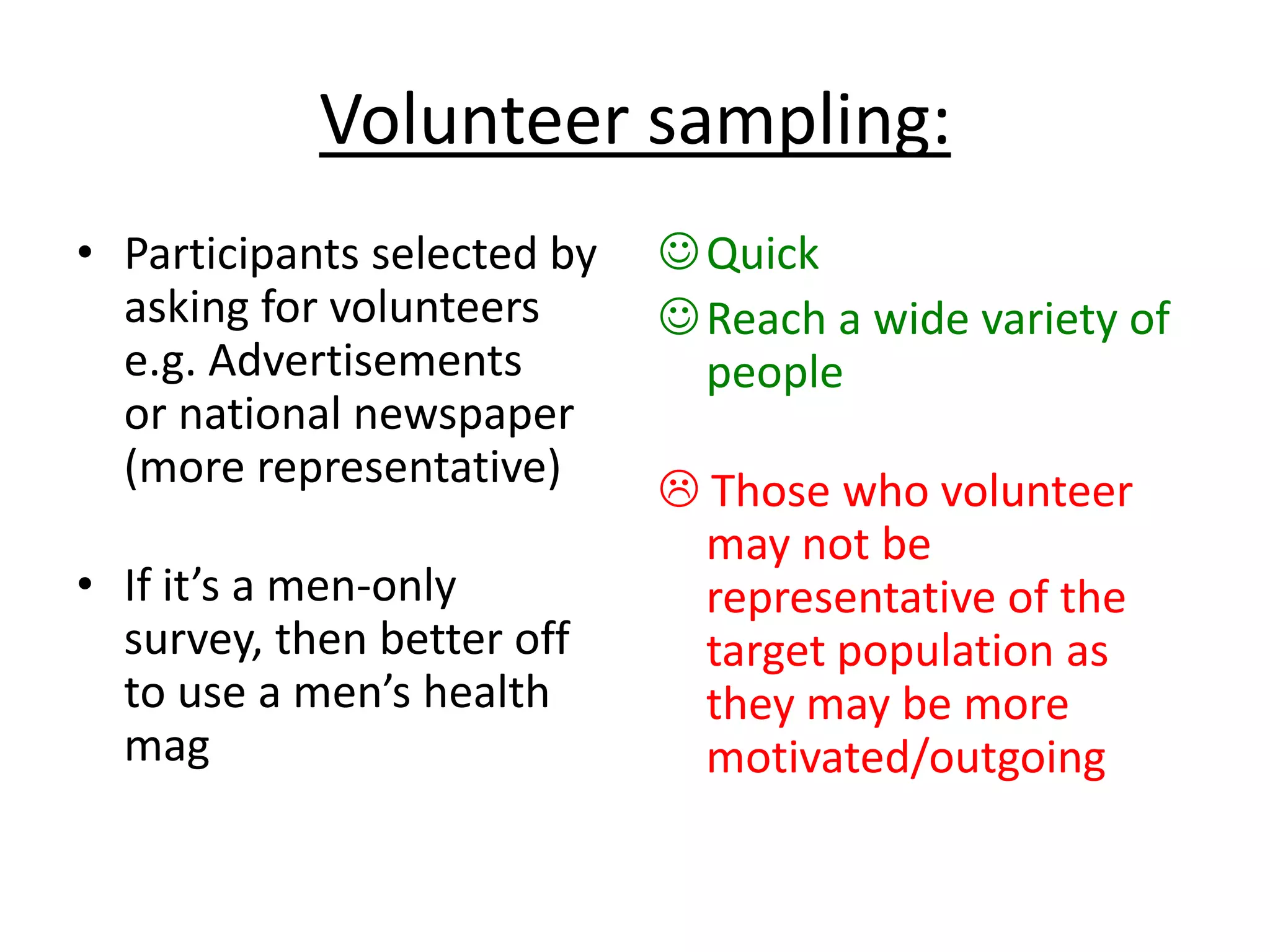Volunteer sampling:
• Participants selected by
asking for volunteers
e.g. Advertisements
or national newspaper
(more representative)
• If it’s a men-only
survey, then better off
to use a men’s health
mag
Quick
Reach a wide variety of
people
 Those who volunteer
may not be
representative of the
target population as
they may be more
motivated/outgoing
 