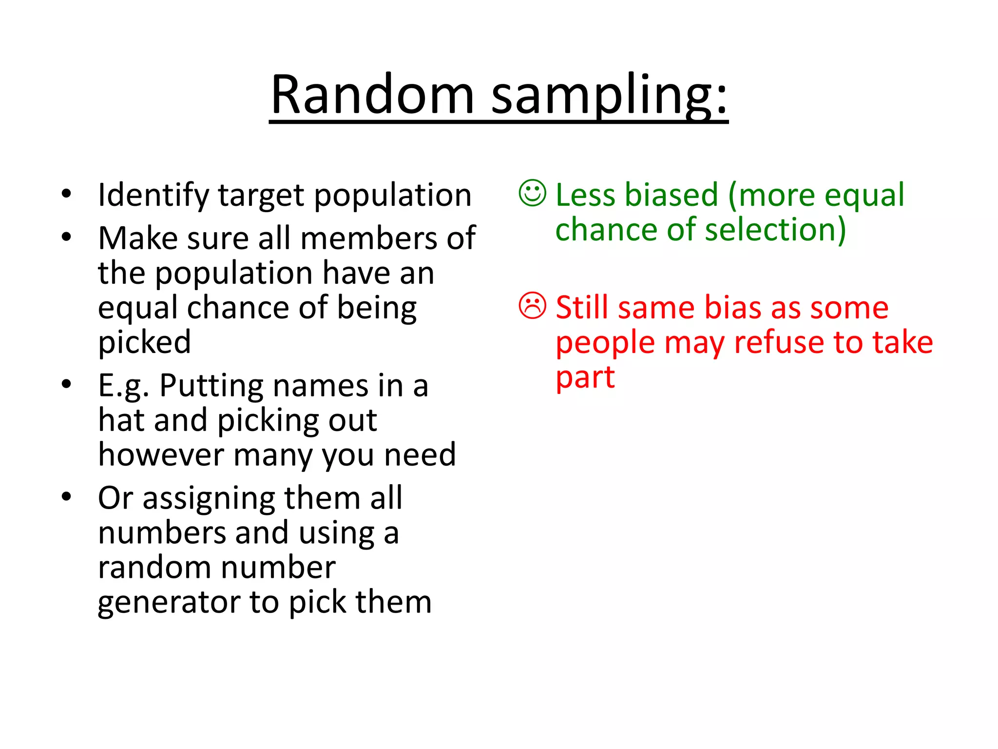 Random sampling:
• Identify target population
• Make sure all members of
the population have an
equal chance of being
picked
• E.g. Putting names in a
hat and picking out
however many you need
• Or assigning them all
numbers and using a
random number
generator to pick them
 Less biased (more equal
chance of selection)
 Still same bias as some
people may refuse to take
part
 
