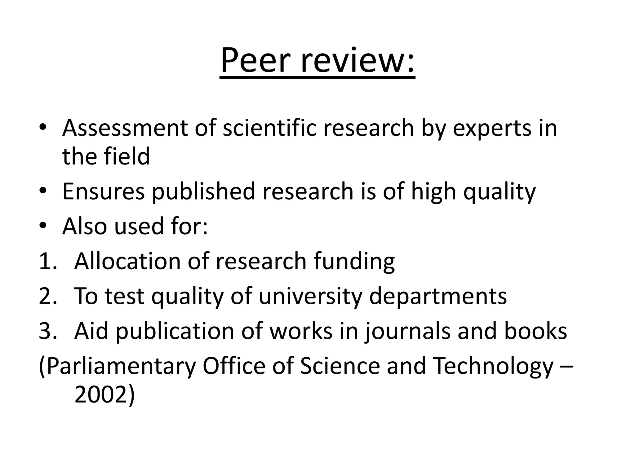 Peer review:
• Assessment of scientific research by experts in
the field
• Ensures published research is of high quality
• Also used for:
1. Allocation of research funding
2. To test quality of university departments
3. Aid publication of works in journals and books
(Parliamentary Office of Science and Technology –
2002)
 