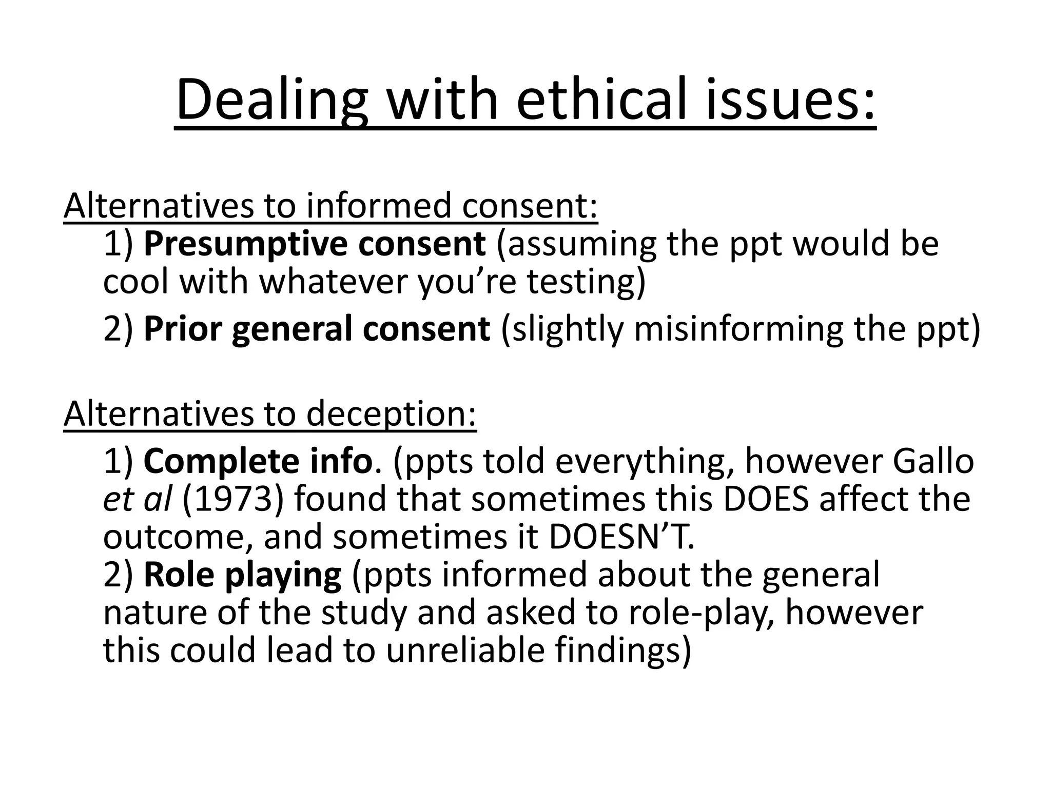 Dealing with ethical issues:
Alternatives to informed consent:
1) Presumptive consent (assuming the ppt would be
cool with whatever you’re testing)
2) Prior general consent (slightly misinforming the ppt)
Alternatives to deception:
1) Complete info. (ppts told everything, however Gallo
et al (1973) found that sometimes this DOES affect the
outcome, and sometimes it DOESN’T.
2) Role playing (ppts informed about the general
nature of the study and asked to role-play, however
this could lead to unreliable findings)
 