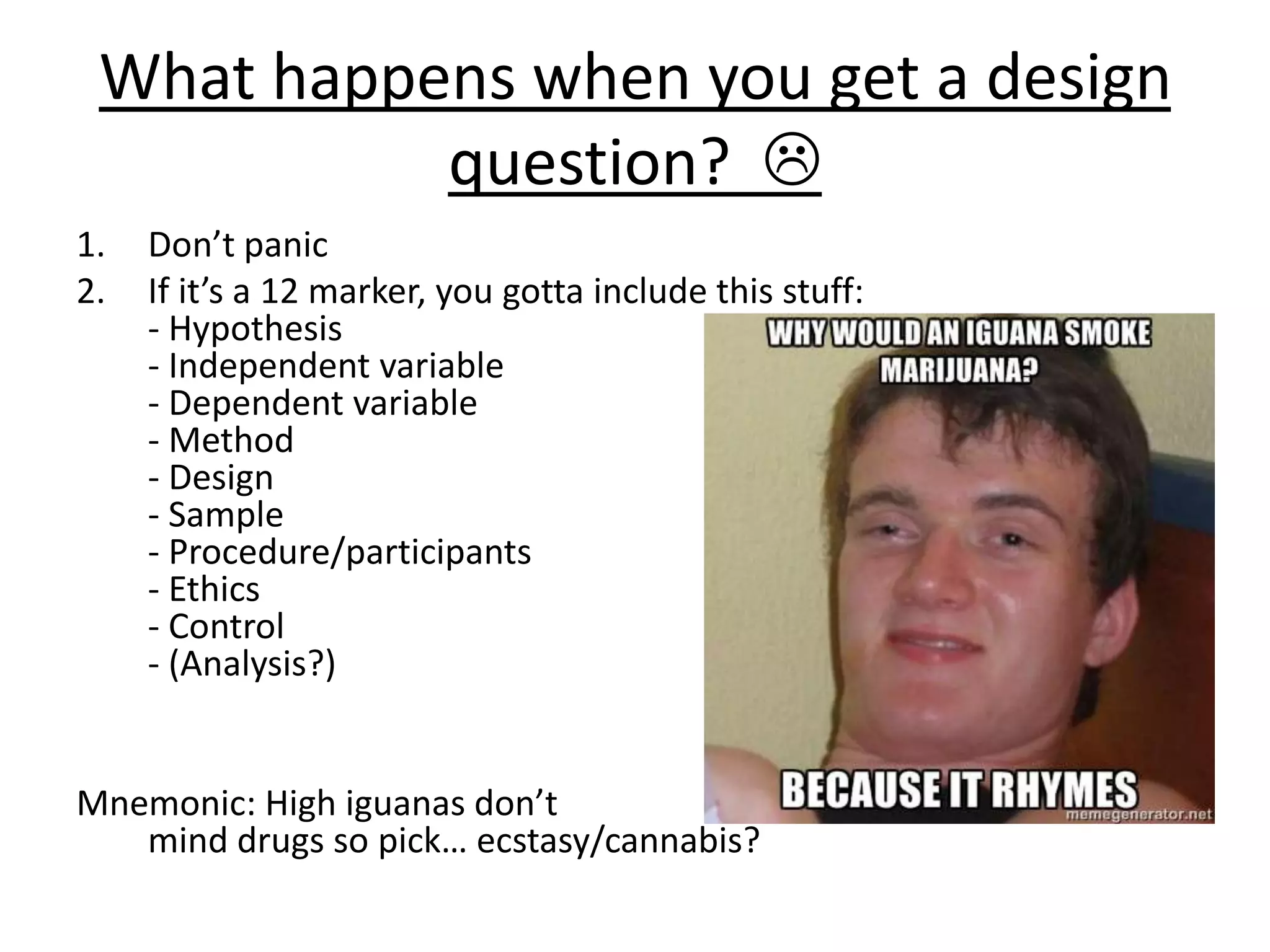 What happens when you get a design
question? 
1. Don’t panic
2. If it’s a 12 marker, you gotta include this stuff:
- Hypothesis
- Independent variable
- Dependent variable
- Method
- Design
- Sample
- Procedure/participants
- Ethics
- Control
- (Analysis?)
Mnemonic: High iguanas don’t
mind drugs so pick… ecstasy/cannabis?
 