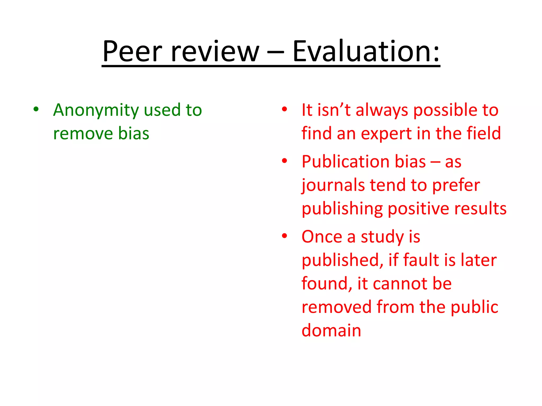 Peer review – Evaluation:
• Anonymity used to
remove bias
• It isn’t always possible to
find an expert in the field
• Publication bias – as
journals tend to prefer
publishing positive results
• Once a study is
published, if fault is later
found, it cannot be
removed from the public
domain
 
