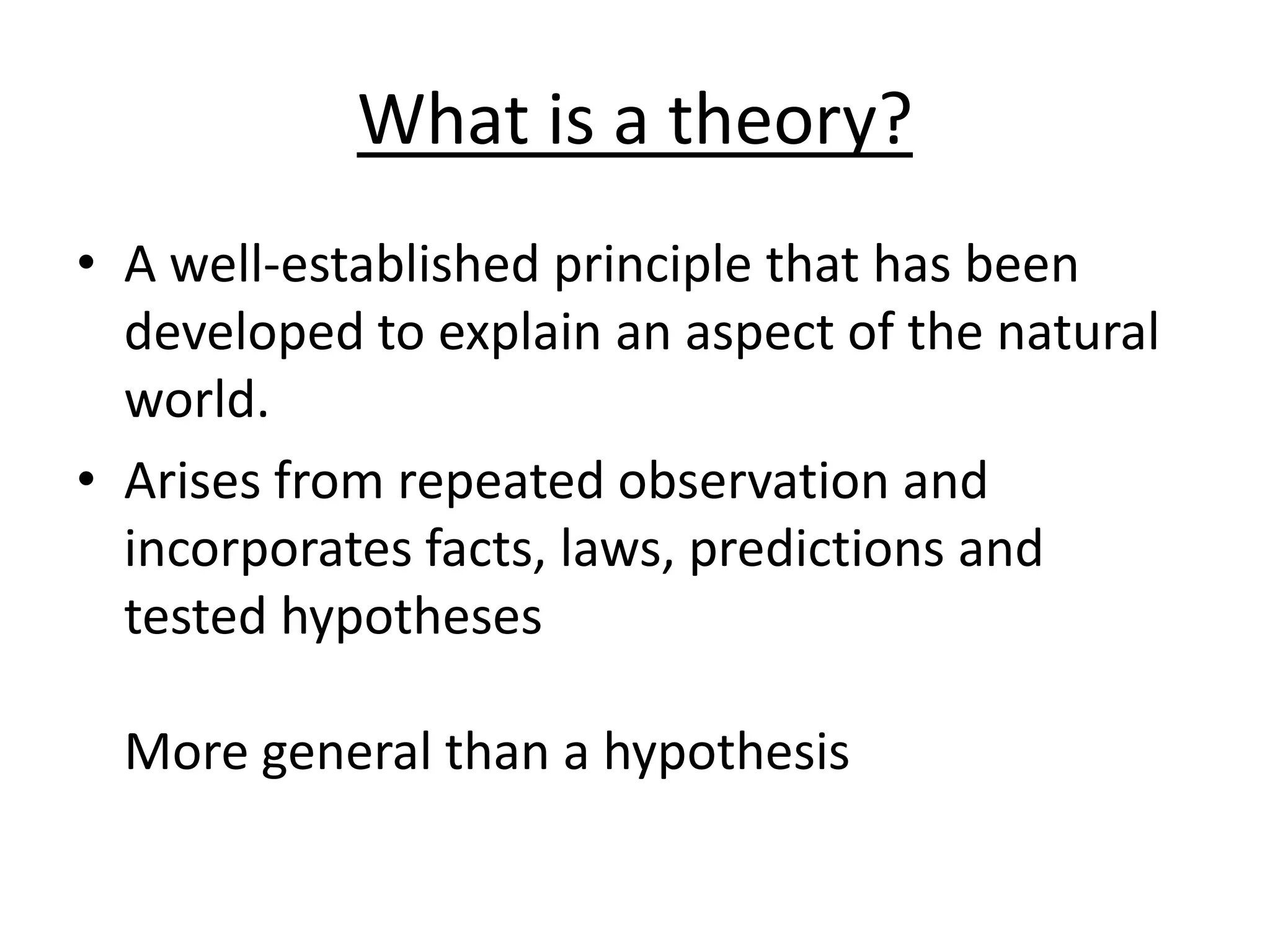 What is a theory?
• A well-established principle that has been
developed to explain an aspect of the natural
world.
• Arises from repeated observation and
incorporates facts, laws, predictions and
tested hypotheses
More general than a hypothesis
 