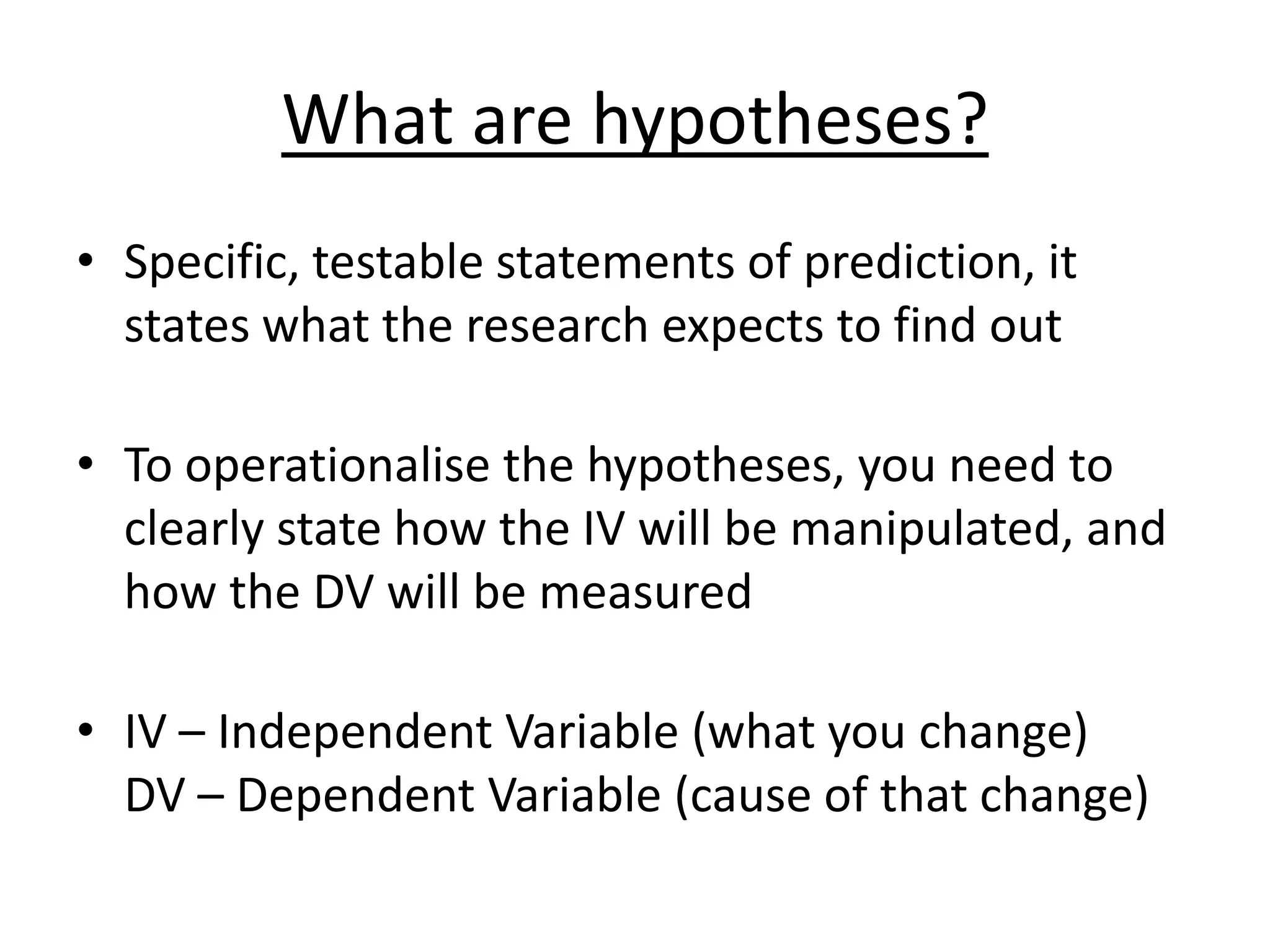 What are hypotheses?
• Specific, testable statements of prediction, it
states what the research expects to find out
• To operationalise the hypotheses, you need to
clearly state how the IV will be manipulated, and
how the DV will be measured
• IV – Independent Variable (what you change)
DV – Dependent Variable (cause of that change)
 