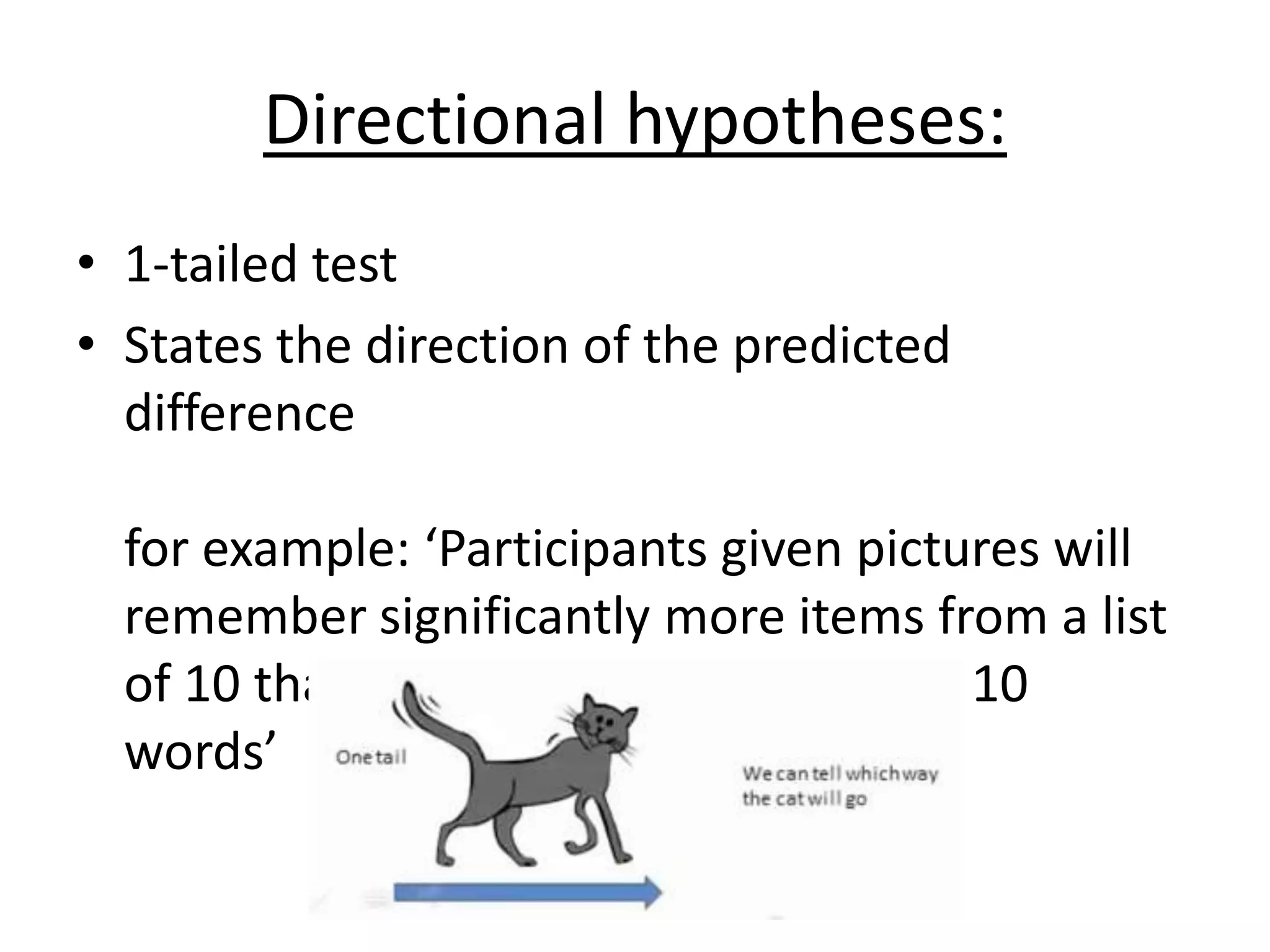 Directional hypotheses:
• 1-tailed test
• States the direction of the predicted
difference
for example: ‘Participants given pictures will
remember significantly more items from a list
of 10 than participants given a list of 10
words’
 