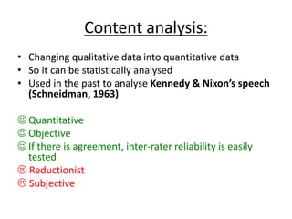 Content analysis:
• Changing qualitative data into quantitative data
• So it can be statistically analysed
• Used in the past to analyse Kennedy & Nixon’s speech
(Schneidman, 1963)
 Quantitative
 Objective
 If there is agreement, inter-rater reliability is easily
tested
 Reductionist
 Subjective
 