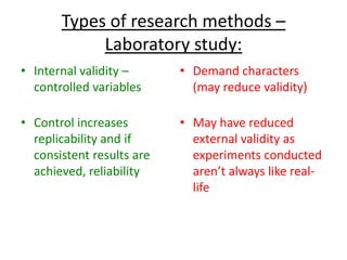 Types of research methods –
Laboratory study:
• Internal validity –
controlled variables
• Control increases
replicability and if
consistent results are
achieved, reliability
• Demand characters
(may reduce validity)
• May have reduced
external validity as
experiments conducted
aren’t always like real-
life
 