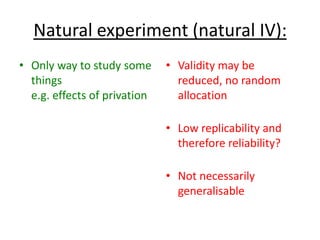 Natural experiment (natural IV):
• Only way to study some
things
e.g. effects of privation
• Validity may be
reduced, no random
allocation
• Low replicability and
therefore reliability?
• Not necessarily
generalisable
 
