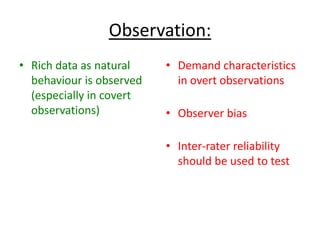 Observation:
• Rich data as natural
behaviour is observed
(especially in covert
observations)
• Demand characteristics
in overt observations
• Observer bias
• Inter-rater reliability
should be used to test
 