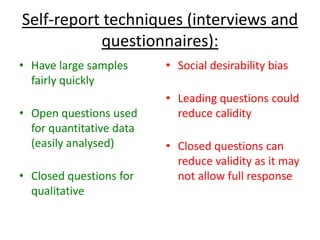 Self-report techniques (interviews and
questionnaires):
• Have large samples
fairly quickly
• Open questions used
for quantitative data
(easily analysed)
• Closed questions for
qualitative
• Social desirability bias
• Leading questions could
reduce calidity
• Closed questions can
reduce validity as it may
not allow full response
 