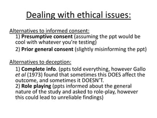 Dealing with ethical issues:
Alternatives to informed consent:
1) Presumptive consent (assuming the ppt would be
cool with whatever you’re testing)
2) Prior general consent (slightly misinforming the ppt)
Alternatives to deception:
1) Complete info. (ppts told everything, however Gallo
et al (1973) found that sometimes this DOES affect the
outcome, and sometimes it DOESN’T.
2) Role playing (ppts informed about the general
nature of the study and asked to role-play, however
this could lead to unreliable findings)
 