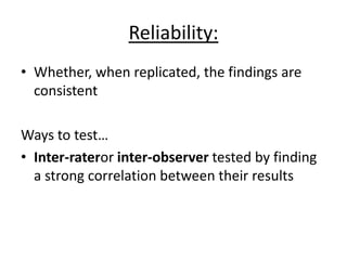 Reliability:
• Whether, when replicated, the findings are
consistent
Ways to test…
• Inter-rateror inter-observer tested by finding
a strong correlation between their results
 