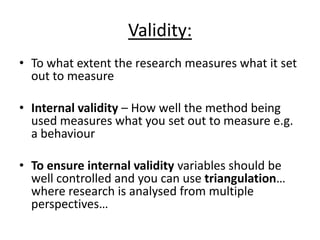 Validity:
• To what extent the research measures what it set
out to measure
• Internal validity – How well the method being
used measures what you set out to measure e.g.
a behaviour
• To ensure internal validity variables should be
well controlled and you can use triangulation…
where research is analysed from multiple
perspectives…
 