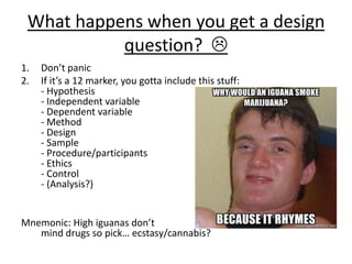 What happens when you get a design
question? 
1. Don’t panic
2. If it’s a 12 marker, you gotta include this stuff:
- Hypothesis
- Independent variable
- Dependent variable
- Method
- Design
- Sample
- Procedure/participants
- Ethics
- Control
- (Analysis?)
Mnemonic: High iguanas don’t
mind drugs so pick… ecstasy/cannabis?
 
