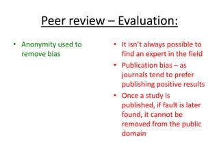 Peer review – Evaluation:
• Anonymity used to
remove bias
• It isn’t always possible to
find an expert in the field
• Publication bias – as
journals tend to prefer
publishing positive results
• Once a study is
published, if fault is later
found, it cannot be
removed from the public
domain
 