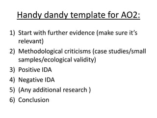 Handy dandy template for AO2:
1) Start with further evidence (make sure it’s
relevant)
2) Methodological criticisms (case studies/small
samples/ecological validity)
3) Positive IDA
4) Negative IDA
5) (Any additional research )
6) Conclusion
 