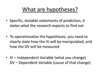 What are hypotheses?
• Specific, testable statements of prediction, it
states what the research expects to find out
• To operationalise the hypotheses, you need to
clearly state how the IV will be manipulated, and
how the DV will be measured
• IV – Independent Variable (what you change)
DV – Dependent Variable (cause of that change)
 