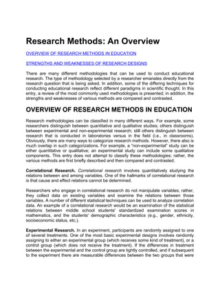 Research Methods: An Overview
OVERVIEW OF RESEARCH METHODS IN EDUCATION
STRENGTHS AND WEAKNESSES OF RESEARCH DESIGNS
There are many different methodologies that can be used to conduct educational
research. The type of methodology selected by a researcher emanates directly from the
research question that is being asked. In addition, some of the differing techniques for
conducting educational research reflect different paradigms in scientific thought. In this
entry, a review of the most commonly used methodologies is presented; in addition, the
strengths and weaknesses of various methods are compared and contrasted.
OVERVIEW OF RESEARCH METHODS IN EDUCATION
Research methodologies can be classified in many different ways. For example, some
researchers distinguish between quantitative and qualitative studies; others distinguish
between experimental and non-experimental research; still others distinguish between
research that is conducted in laboratories versus in the field (i.e., in classrooms).
Obviously, there are many ways to categorize research methods. However, there also is
much overlap in such categorizations. For example, a “non-experimental” study can be
either quantitative or qualitative; an experimental study can include some qualitative
components. This entry does not attempt to classify these methodologies; rather, the
various methods are first briefly described and then compared and contrasted.
Correlational Research. Correlational research involves quantitatively studying the
relations between and among variables. One of the hallmarks of correlational research
is that cause and effect relations cannot be determined.
Researchers who engage in correlational research do not manipulate variables; rather,
they collect data on existing variables and examine the relations between those
variables. A number of different statistical techniques can be used to analyze correlation
data. An example of a correlational research would be an examination of the statistical
relations between middle school students' standardized examination scores in
mathematics, and the students' demographic characteristics (e.g., gender, ethnicity,
socioeconomic status, etc.).
Experimental Research. In an experiment, participants are randomly assigned to one
of several treatments. One of the most basic experimental designs involves randomly
assigning to either an experimental group (which receives some kind of treatment), or a
control group (which does not receive the treatment). If the differences in treatment
between the experimental and the control group are tightly controlled, and if subsequent
to the experiment there are measurable differences between the two groups that were
 