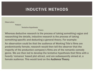 Observation
Pattern
Tentative Hypothesis
Theory
Whereas deductive research is the process of taking something vague and
researching the details, inductive research is the process of taking
something specific and deducting a general theory. For example:
An observation could be that the audience of Working Title’s films are
predominantly female, research would then tell the observer that the
majority of the production company’s films are of the romantic comedy
genre. We are then led to develop the tentative hypothesis that films with a
heavily ‘romance’ based plot attract, and are subsequently aimed at, a
female audience. This would land on the Audience Theory.
INDUCTIVE METHODS
 