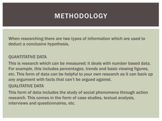 When researching there are two types of information which are used to
deduct a conclusive hypothesis.
QUANTITATIVE DATA
This is research which can be measured; it deals with number based data.
For example, this includes percentages, trends and basic viewing figures,
etc. This form of data can be helpful to your own research as it can back up
any argument with facts that can’t be argued against.
QUALITATIVE DATA
This form of data includes the study of social phenomena through action
research. This comes in the form of case studies, textual analysis,
interviews and questionnaires, etc.
METHODOLOGY
 