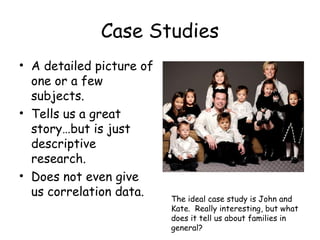 Case Studies
• A detailed picture of
one or a few
subjects.
• Tells us a great
story…but is just
descriptive
research.
• Does not even give
us correlation data. The ideal case study is John and
Kate. Really interesting, but what
does it tell us about families in
general?
 