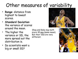 Other measures of variability
• Range: distance from
highest to lowest
scores.
• Standard Deviation:
the variance of scores
around the mean.
• The higher the
variance or SD, the
more spread out the
distribution is.
• Do scientists want a
big or small SD?
Shaq and Kobe may both
score 30 ppg (same mean).
But their SDs are very
different.
 