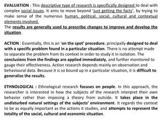 EVALUATION : This descriptive type of research is specifically designed to deal with
complex social issues. It aims to move beyond ‘just getting the facts’, by trying to
make sense of the numerous human, political, social, cultural and contextual
elements involved.
The results are generally used to prescribe changes to improve and develop the
situation.
ACTION : Essentially, this is an ‘on the spot’ procedure, principally designed to deal
with a specific problem found in a particular situation. There is no attempt made
to separate the problem from its context in order to study it in isolation. The
conclusions from the findings are applied immediately, and further monitored to
gauge their effectiveness. Action research depends mainly on observation and
behavioural data. Because it is so bound up in a particular situation, it is difficult to
generalize the results.
ETHNOLOGICAL : Ethnological research focuses on people. In this approach, the
researcher is interested in how the subjects of the research interpret their own
behavior rather than imposing a theory from outside. It takes place in the
undisturbed natural settings of the subjects’ environment. It regards the context
to be as equally important as the actions it studies, and attempts to represent the
totality of the social, cultural and economic situation.
 