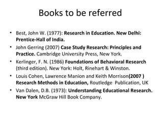 Books to be referred
• Best, John W. (1977): Research in Education. New Delhi:
Prentice-Hall of India.
• John Gerring (2007) Case Study Research: Principles and
Practice. Cambridge University Press, New York.
• Kerlinger, F. N. (1986) Foundations of Behavioral Research
(third edition). New York: Holt, Rinehart & Winston.
• Louis Cohen, Lawrence Manion and Keith Morrison(2007 )
Research Methods in Education, Routledge Publication, UK
• Van Dalen, D.B. (1973): Understanding Educational Research.
New York McGraw Hill Book Company.
 