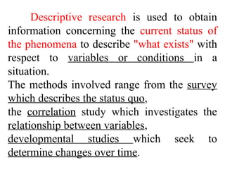 Descriptive research is used to obtain
information concerning the current status of
the phenomena to describe "what exists" with
respect to variables or conditions in a
situation.
The methods involved range from the survey
which describes the status quo,
the correlation study which investigates the
relationship between variables,
developmental studies which seek to
determine changes over time.
 