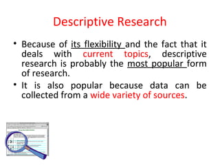 Descriptive Research
• Because of its flexibility and the fact that it
deals with current topics, descriptive
research is probably the most popular form
of research.
• It is also popular because data can be
collected from a wide variety of sources.
 