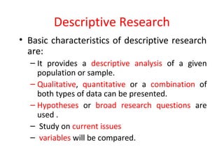 Descriptive Research
• Basic characteristics of descriptive research
are:
– It provides a descriptive analysis of a given
population or sample.
– Qualitative, quantitative or a combination of
both types of data can be presented.
– Hypotheses or broad research questions are
used .
– Study on current issues
– variables will be compared.
 