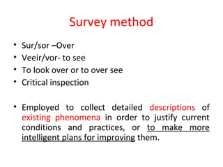 Survey method
• Sur/sor –Over
• Veeir/vor- to see
• To look over or to over see
• Critical inspection
• Employed to collect detailed descriptions of
existing phenomena in order to justify current
conditions and practices, or to make more
intelligent plans for improving them.
 