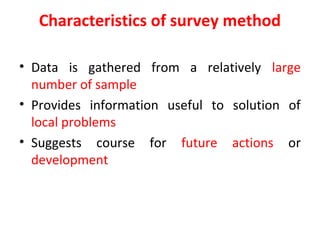 Characteristics of survey method
• Data is gathered from a relatively large
number of sample
• Provides information useful to solution of
local problems
• Suggests course for future actions or
development
 