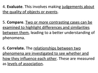 4. Evaluate. This involves making judgements about
the quality of objects or events.
5. Compare. Two or more contrasting cases can be
examined to highlight differences and similarities
between them, leading to a better understanding of
phenomena.
6. Correlate. The relationships between two
phenomena are investigated to see whether and
how they influence each other. These are measured
as levels of association.
 