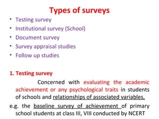 Types of surveys
• Testing survey
• Institutional survey (School)
• Document survey
• Survey appraisal studies
• Follow up studies
1. Testing survey
Concerned with evaluating the academic
achievement or any psychological traits in students
of schools and relationships of associated variables,
e.g. the baseline survey of achievement of primary
school students at class III, VIII conducted by NCERT
 