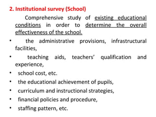 2. Institutional survey (School)
Comprehensive study of existing educational
conditions in order to determine the overall
effectiveness of the school.
• the administrative provisions, infrastructural
facilities,
• teaching aids, teachers’ qualification and
experience,
• school cost, etc.
• the educational achievement of pupils,
• curriculum and instructional strategies,
• financial policies and procedure,
• staffing pattern, etc.
 