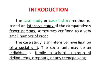 INTRODUCTION
The case study or case history method is
based on intensive study of the comparatively
fewer persons, sometimes confined to a very
small number of cases.
The case study is an intensive investigation
of a social unit. The social unit may be an
individual, a family, a school, a group of
delinquents, dropouts, or any teenage gang.
 