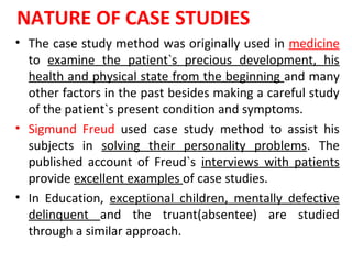 NATURE OF CASE STUDIES
• The case study method was originally used in medicine
to examine the patient`s precious development, his
health and physical state from the beginning and many
other factors in the past besides making a careful study
of the patient`s present condition and symptoms.
• Sigmund Freud used case study method to assist his
subjects in solving their personality problems. The
published account of Freud`s interviews with patients
provide excellent examples of case studies.
• In Education, exceptional children, mentally defective
delinquent and the truant(absentee) are studied
through a similar approach.
 