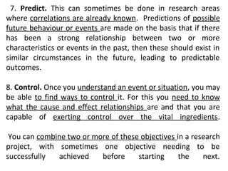7. Predict. This can sometimes be done in research areas
where correlations are already known. Predictions of possible
future behaviour or events are made on the basis that if there
has been a strong relationship between two or more
characteristics or events in the past, then these should exist in
similar circumstances in the future, leading to predictable
outcomes.
8. Control. Once you understand an event or situation, you may
be able to find ways to control it. For this you need to know
what the cause and effect relationships are and that you are
capable of exerting control over the vital ingredients.
You can combine two or more of these objectives in a research
project, with sometimes one objective needing to be
successfully achieved before starting the next.
 