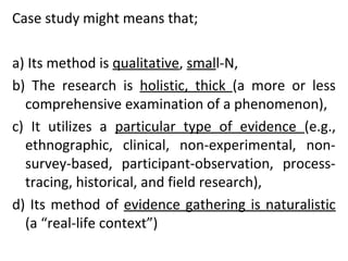 Case study might means that;
a) Its method is qualitative, small-N,
b) The research is holistic, thick (a more or less
comprehensive examination of a phenomenon),
c) It utilizes a particular type of evidence (e.g.,
ethnographic, clinical, non-experimental, non-
survey-based, participant-observation, process-
tracing, historical, and field research),
d) Its method of evidence gathering is naturalistic
(a “real-life context”)
 