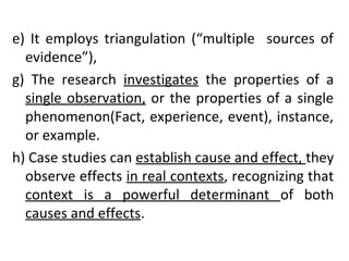 e) It employs triangulation (“multiple sources of
evidence”),
g) The research investigates the properties of a
single observation, or the properties of a single
phenomenon(Fact, experience, event), instance,
or example.
h) Case studies can establish cause and effect, they
observe effects in real contexts, recognizing that
context is a powerful determinant of both
causes and effects.
 