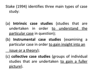 Stake (1994) identifies three main types of case
study:
(a) Intrinsic case studies (studies that are
undertaken in order to understand the
particular case in question);
(b) Instrumental case studies (examining a
particular case in order to gain insight into an
issue or a theory);
(c) collective case studies (groups of individual
studies that are undertaken to gain a fuller
picture).
 