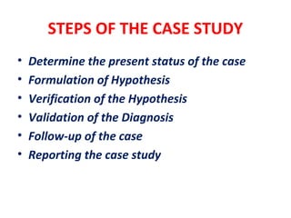 STEPS OF THE CASE STUDY
• Determine the present status of the case
• Formulation of Hypothesis
• Verification of the Hypothesis
• Validation of the Diagnosis
• Follow-up of the case
• Reporting the case study
 