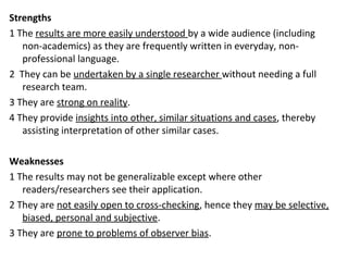 Strengths
1 The results are more easily understood by a wide audience (including
non-academics) as they are frequently written in everyday, non-
professional language.
2 They can be undertaken by a single researcher without needing a full
research team.
3 They are strong on reality.
4 They provide insights into other, similar situations and cases, thereby
assisting interpretation of other similar cases.
Weaknesses
1 The results may not be generalizable except where other
readers/researchers see their application.
2 They are not easily open to cross-checking, hence they may be selective,
biased, personal and subjective.
3 They are prone to problems of observer bias.
 