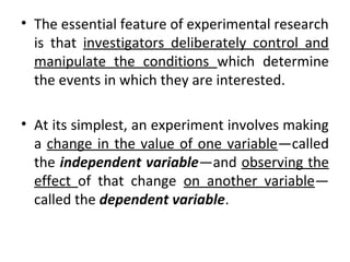 • The essential feature of experimental research
is that investigators deliberately control and
manipulate the conditions which determine
the events in which they are interested.
• At its simplest, an experiment involves making
a change in the value of one variable—called
the independent variable—and observing the
effect of that change on another variable—
called the dependent variable.
 