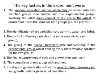 The key factors in the experiment were:
1. The random allocation of the whole bag of wheat into two
matched groups (the control and the experimental group),
involving the initial measurement of the size of the wheat to
ensure that it was the same for both groups (i.e. the pretest);
2. The identification of key variables (soil, warmth, water, and light);
3. The control of the key variables (the same amounts to each
group);
4. The giving of the special treatment (the intervention) to the
experimental group whilst holding every other variable constant
for the two groups;
5. The final measurement of yield and growth (the post-test);
6. The comparison of one group with another;
7. the stage of generalization—that this new fertilizer improves yield
and growth under a given set of conditions.
 