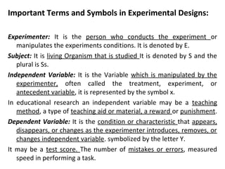 Important Terms and Symbols in Experimental Designs:
Experimenter: It is the person who conducts the experiment or
manipulates the experiments conditions. It is denoted by E.
Subject: It is living Organism that is studied It is denoted by S and the
plural is Ss.
Independent Variable: It is the Variable which is manipulated by the
experimenter, often called the treatment, experiment, or
antecedent variable, it is represented by the symbol x.
In educational research an independent variable may be a teaching
method, a type of teaching aid or material, a reward or punishment.
Dependent Variable: It is the condition or characteristic that appears,
disappears, or changes as the experimenter introduces, removes, or
changes independent variable. symbolized by the letter Y.
It may be a test score. The number of mistakes or errors, measured
speed in performing a task.
 