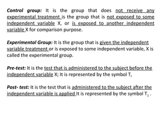 Control group: It is the group that does not receive any
experimental treatment is the group that is not exposed to some
independent variable X, or is exposed to another independent
variable X for comparison purpose.
Experimental Group: It is the group that is given the independent
variable treatment or is exposed to some independent variable, X is
called the experimental group.
Pre-test: It is the test that is administered to the subject before the
independent variable X; It is represented by the symbol T,
Post- test: It is the test that is administered to the subject after the
independent variable is applied It is represented by the symbol T2 .
 