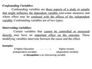 Confounding Variables:
Confounding variables are those aspects of a study or sample
that might influence the dependent variable (out-come measure) and
whore effect may be confused with the effects of the independent
variable. Confounding variables are of two types:
Intervening variables:
Certain variables that cannot be controlled or measured
directly may have on important effect on the outcome. These
modifying variables intervene between the cause and the effect.
Examples:
A Higher Education Higher income
(independent variable) (dependent variable)
an Occupation is an intervening variable
 