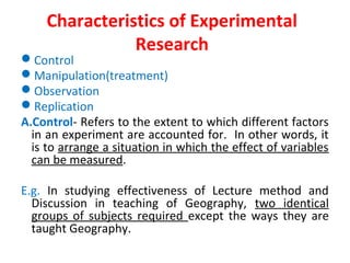 Characteristics of Experimental
Research
Control
Manipulation(treatment)
Observation
Replication
A.Control- Refers to the extent to which different factors
in an experiment are accounted for. In other words, it
is to arrange a situation in which the effect of variables
can be measured.
E.g. In studying effectiveness of Lecture method and
Discussion in teaching of Geography, two identical
groups of subjects required except the ways they are
taught Geography.
 